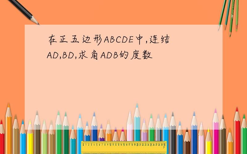 在正五边形ABCDE中,连结AD,BD,求角ADB的度数