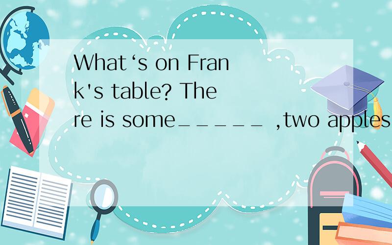 What‘s on Frank's table? There is some_____ ,two apples and a cake on his table?.What‘s on Frank's table? There is some_____ ,two apples and a cake on his table.A.bread     B.pencils    C,bananas     D.flowers帮帮忙,我期中考选了A对吗?