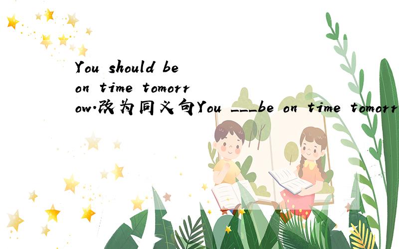 You should be on time tomorrow.改为同义句You ＿＿＿be on time tomorrow.（上面有3个空）最好在17日之前给个正确答案,谢谢