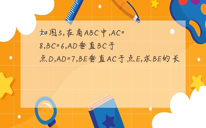 如图5,在角ABC中,AC=8,BC=6,AD垂直BC于点D,AD=7,BE垂直AC于点E,求BE的长