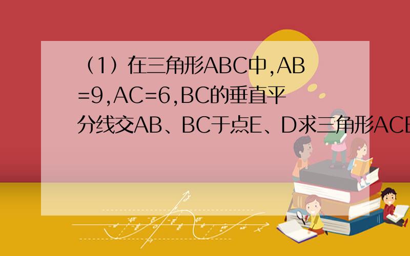 （1）在三角形ABC中,AB=9,AC=6,BC的垂直平分线交AB、BC于点E、D求三角形ACE的周长.（2）已知AC垂直BC,BD垂直AD,AC=BD,求证:BC=AD