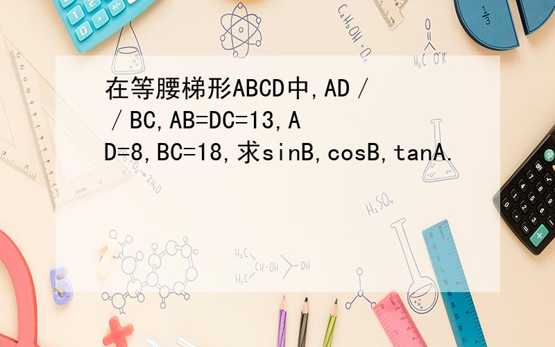 在等腰梯形ABCD中,AD／／BC,AB=DC=13,AD=8,BC=18,求sinB,cosB,tanA.
