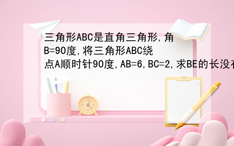 三角形ABC是直角三角形,角B=90度,将三角形ABC绕点A顺时针90度,AB=6,BC=2,求BE的长没有E点