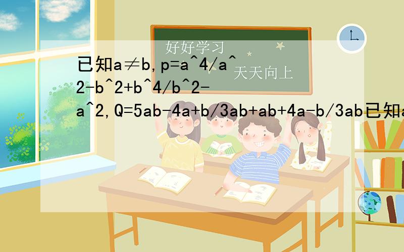 已知a≠b,p=a^4/a^2-b^2+b^4/b^2-a^2,Q=5ab-4a+b/3ab+ab+4a-b/3ab已知a≠b,P=a²-b²分之a的四次方+b²-a²分之b的四次方,Q=3ab分之5ab-4a+b+3ab分之ab+4a-b. （1）化简P,Q；（2）请你选择自己喜欢的一组a,b