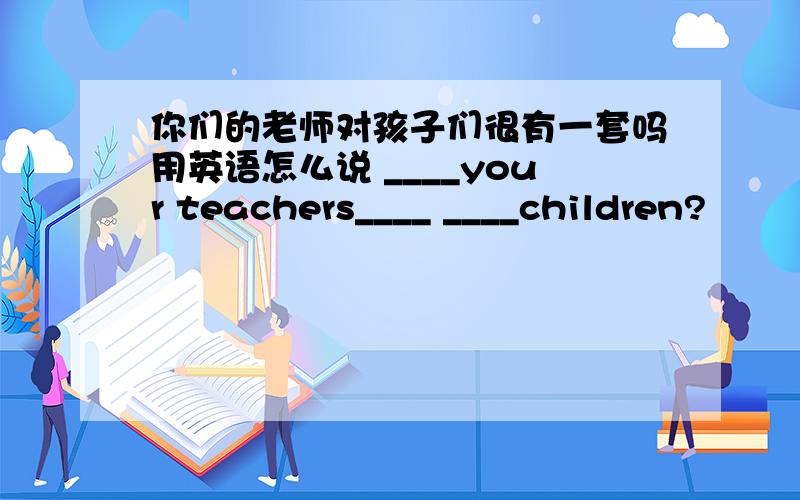 你们的老师对孩子们很有一套吗用英语怎么说 ____your teachers____ ____children?