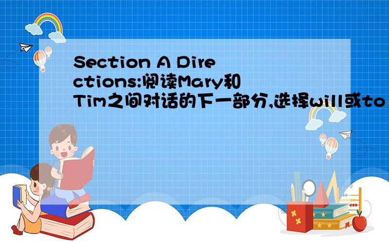 Section A Directions:阅读Mary和Tim之间对话的下一部分,选择will或to be going to将对话补充完整Tim:Did you do all your job?Mary:Almost.Dave spoke to his dad.21 (We’ll / We’re going to) borrow his van.I’ve booked a hotel.22 (We