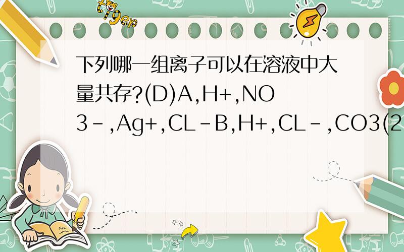 下列哪一组离子可以在溶液中大量共存?(D)A,H+,NO3-,Ag+,CL-B,H+,CL-,CO3(2-),Na+C,Na+,CL-,SO4(2-),Ba2+D,Na+,NO3-,CO3(2-),CL-