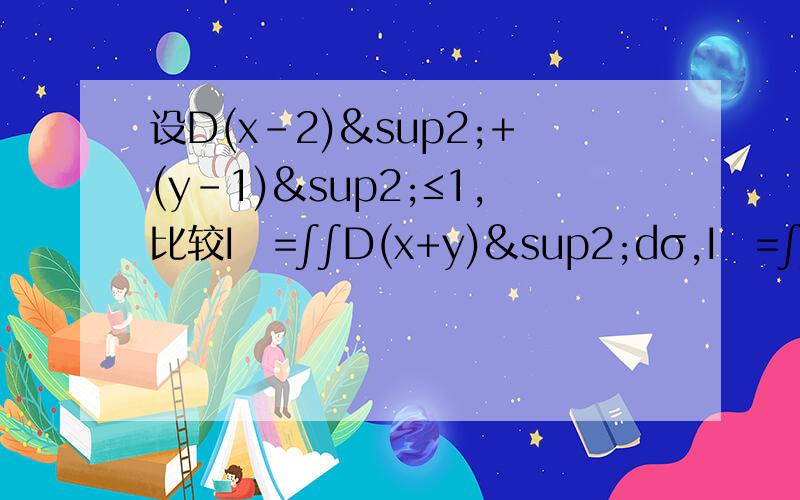 设D(x-2)²+(y-1)²≤1,比较I₁=∫∫D(x+y)²dσ,I₂=∫∫D(x+y)³dσ