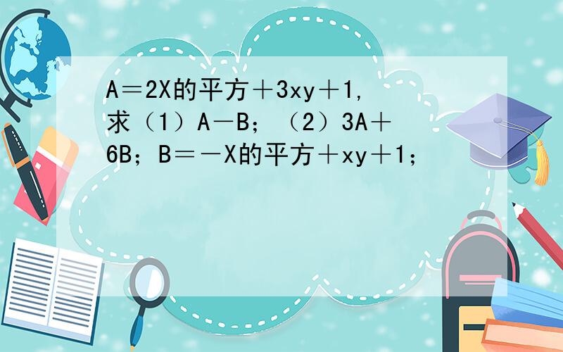 A＝2X的平方＋3xy＋1,求（1）A－B；（2）3A＋6B；B＝－X的平方＋xy＋1；