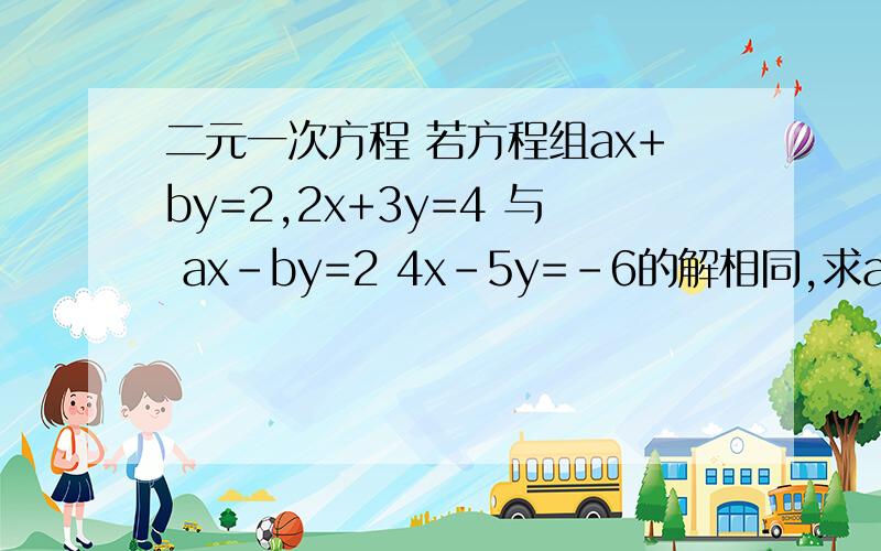 二元一次方程 若方程组ax+by=2,2x+3y=4 与 ax-by=2 4x-5y=-6的解相同,求a,b的值