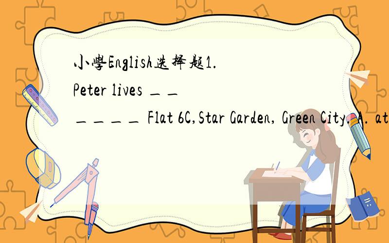 小学English选择题1.Peter lives ______ Flat 6C,Star Garden, Green City. A. at B. on C. in 2.We should ______ to the teachers at school. A. listen B. to listen C. listening 3.Kitty often helps his sister ______ her English. A. learn B. learns C. l
