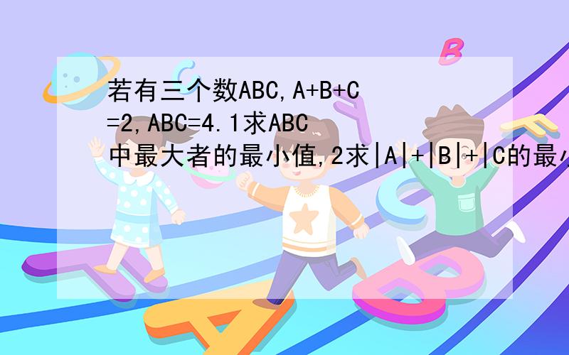 若有三个数ABC,A+B+C=2,ABC=4.1求ABC中最大者的最小值,2求|A|+|B|+|C的最小值|