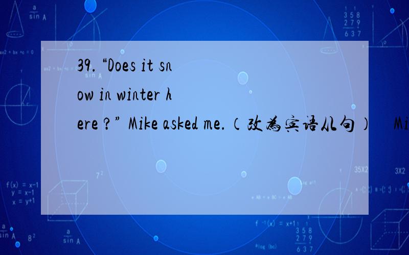 39.“Does it snow in winter here ?” Mike asked me.（改为宾语从句）    Mike asked me _____ it _____ in winter there.40.What a heavy rain !（用 how 来改写）   _____ _____ the rain is!41.“Sit down ,”the teacher told me.（改为间