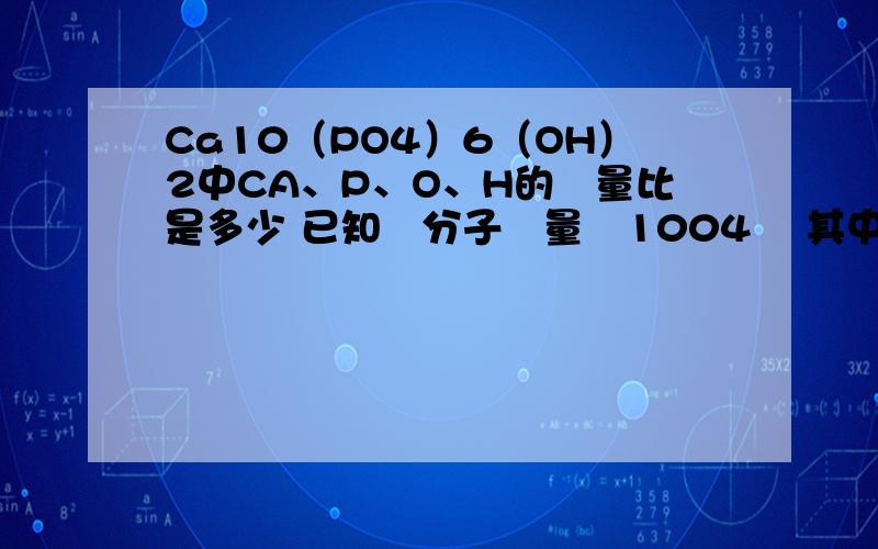 Ca10（PO4）6（OH）2中CA、P、O、H的質量比是多少 已知該分子質量為1004 則其中鈣元素的質量分數為多少（列式計算 精確到0.1％） 作業太煩了..放在問問找人幫忙