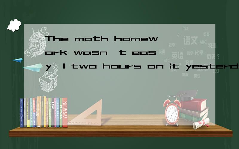The math homework wasn't easy,I two hours on it yesterday这是一道翻译题：我花了两个小时.（原文）在I 后面有三个空,本来填 spend (花费）就可以了,但是三个空真不知道怎么填,麻烦给提点一下,