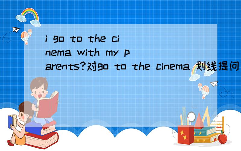 i go to the cinema with my parents?对go to the cinema 划线提问 大侠急