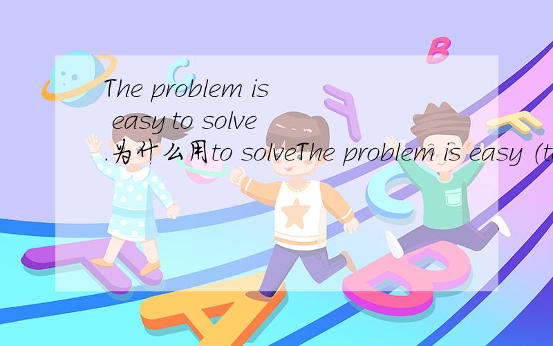 The problem is easy to solve.为什么用to solveThe problem is easy （to solve）.这句话里用的是to solve,为什么不能用to be solved或者直接用solved?