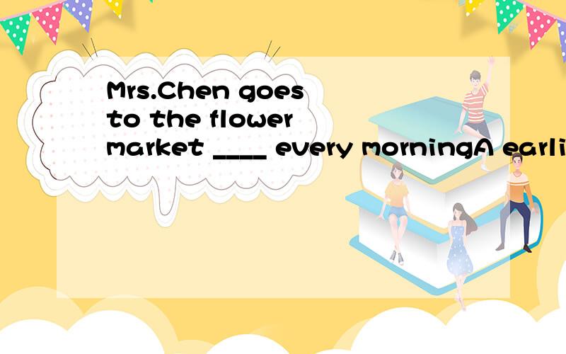 Mrs.Chen goes to the flower market ____ every morningA earlierB earlyC earliestD later