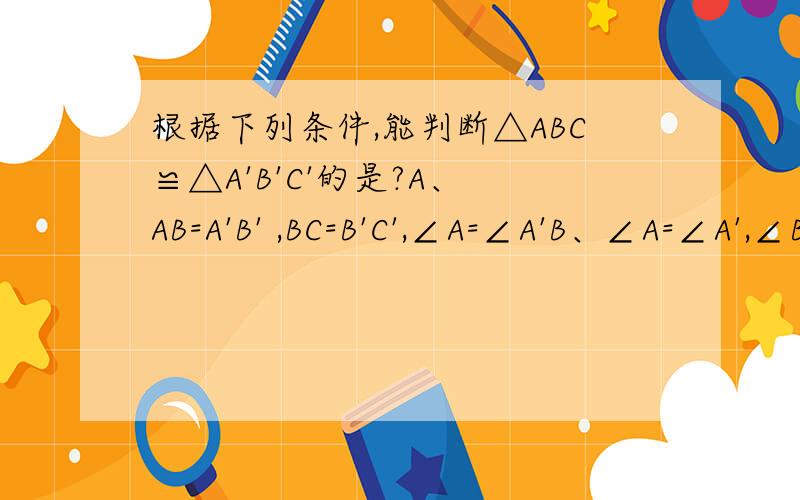根据下列条件,能判断△ABC≌△A'B'C'的是?A、 AB=A'B' ,BC=B'C',∠A=∠A'B、∠A=∠A',∠B=∠B',AC=B'C'C、∠A=∠A',∠B=∠B',∠C=∠C'D、AB=A'B',BC=B'C',∠B=∠B=∠B'