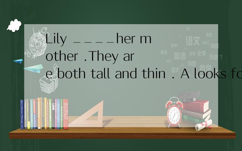 Lily ____her mother .They are both tall and thin . A looks for B looks for C takes afterD runs after 谁若知道就告诉我,谢谢
