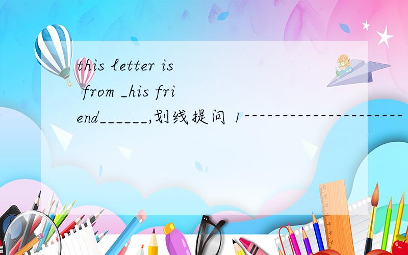 this letter is from _his friend______,划线提问 1--------------------- 2-------------------1___ ______ is this letter 2 ___ is _________