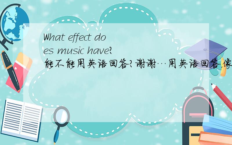What effect does music have?能不能用英语回答？谢谢…用英语回答，像一篇文章那样子，不用太长的！谢谢！