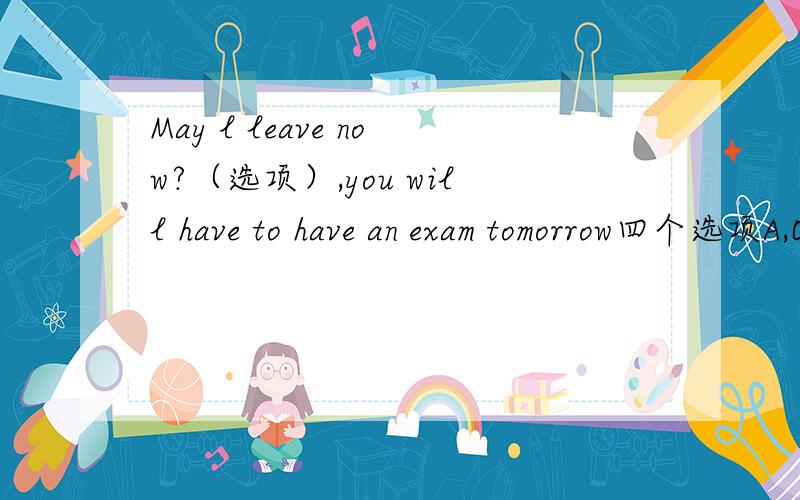 May l leave now?（选项）,you will have to have an exam tomorrow四个选项A,OK,go aheadB Yes,you mayC You would better not D l am afraid not