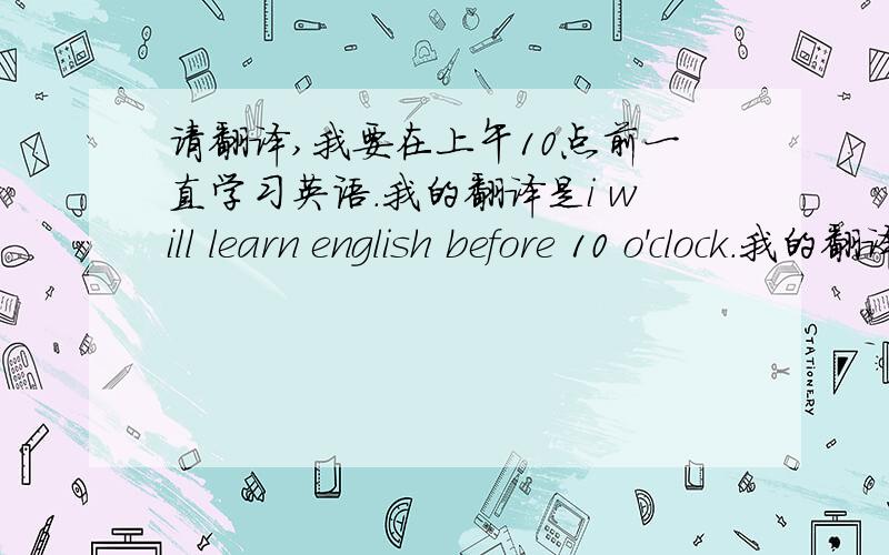 请翻译,我要在上午10点前一直学习英语.我的翻译是i will learn english before 10 o'clock.我的翻译对吗