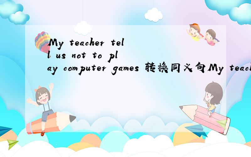 My teacher tell us not to play computer games 转换同义句My teacher ----- us----playing computer games 每空一词