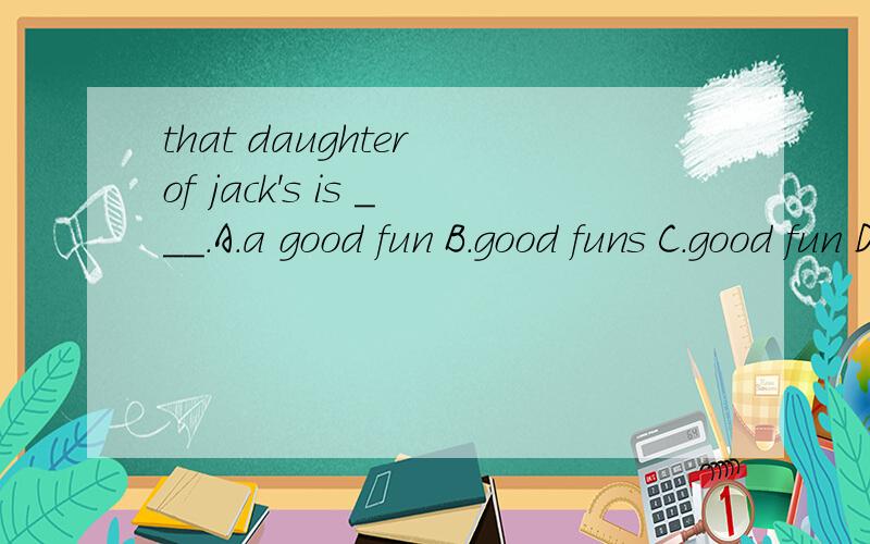 that daughter of jack's is ___.A.a good fun B.good funs C.good fun D.good funny为什么?我觉得是A,但答案是C.