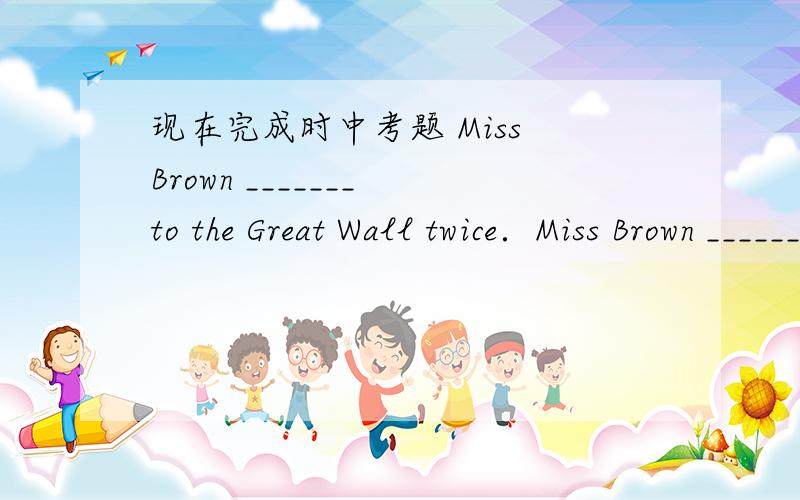现在完成时中考题 Miss Brown _______ to the Great Wall twice．Miss Brown _______ to the Great Wall twice．A．have been B．has been C．have gone D．has gone