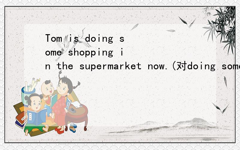 Tom is doing some shopping in the supermarket now.(对doing some shopping提问）
