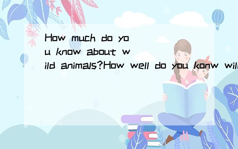 How much do you know about wild animals?How well do you konw wild animals?这两句怎么回答?是否可以用同样的句子来回答？