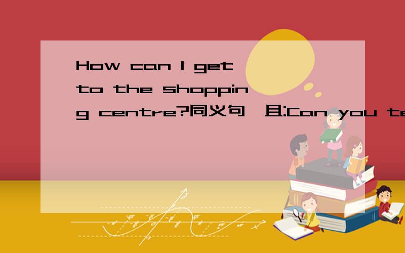 How can I get to the shopping centre?同义句,且:Can you tell me the _____ ______ the shoppingcentre?