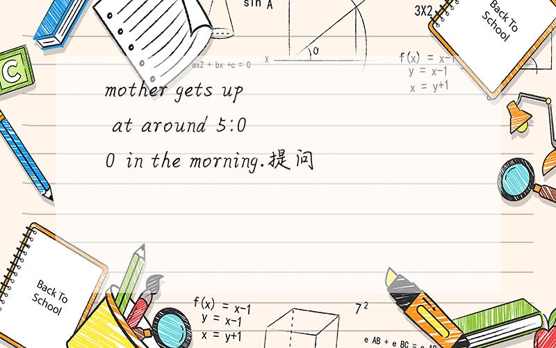 mother gets up at around 5:00 in the morning.提问