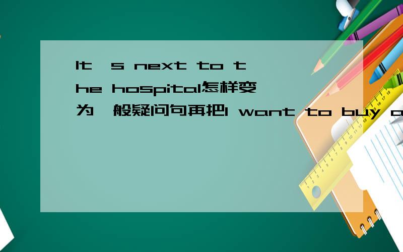 It's next to the hospital怎样变为一般疑问句再把I want to buy a pair of shoes I'm going to the supermarketI want to be a science teacher one day改为一般疑问句