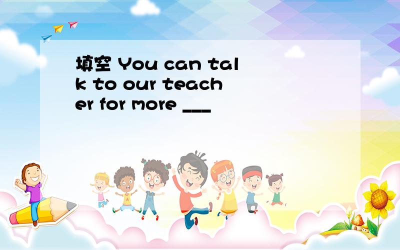 填空 You can talk to our teacher for more ___