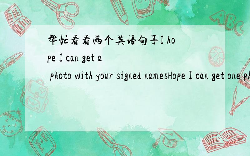 帮忙看看两个英语句子I hope I can get a photo with your signed namesHope I can get one photograph with your signature.哪一个句子有错误?哪一个句子可以表达“我希望可以得到一张有你们签名的合照”?