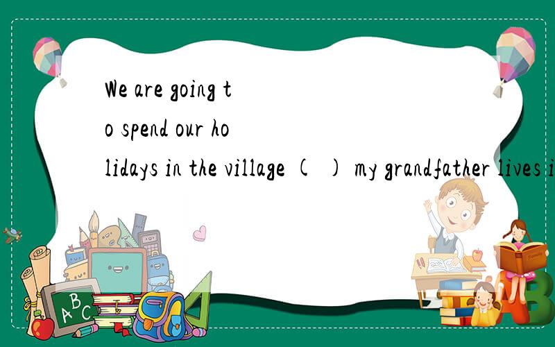 We are going to spend our holidays in the village ( ) my grandfather lives in.A 、where B、that C、which D、there 选哪一个 为什么