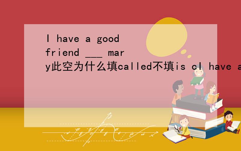 I have a good friend ___ mary此空为什么填called不填is cI have a good friend  ___  mary此空为什么填called不填is called