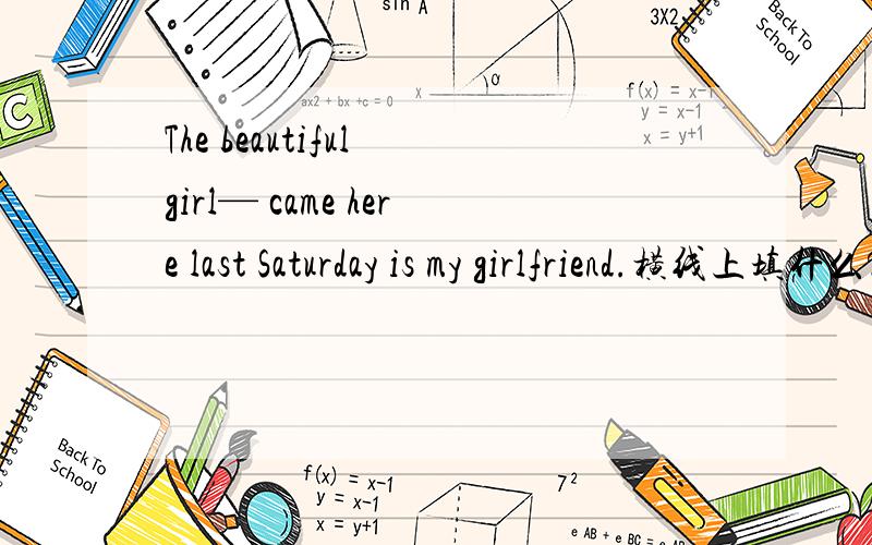 The beautiful girl— came here last Saturday is my girlfriend.横线上填什么?A.who.B.whom.C.whose.D.which