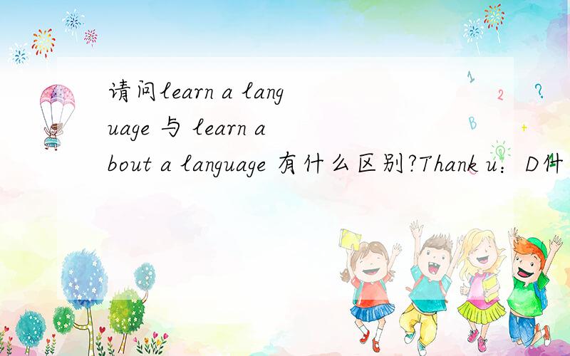 请问learn a language 与 learn about a language 有什么区别?Thank u：D什么叫“了解”？相对于learn来说，是不是“learn about”的程度更浅一些呢？