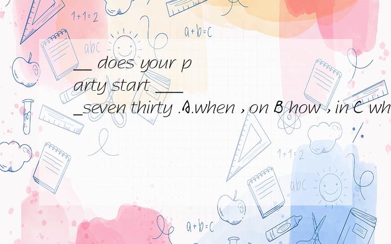 __ does your party start ____seven thirty .A.when ,on B how ,in C what time ,at D where,aboutmay i us4e your ruler?----___.A,yes please B you are nice C it doesn 't matter D,it was a pleasure.