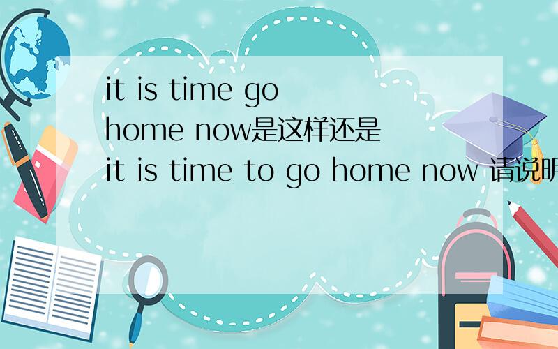 it is time go home now是这样还是 it is time to go home now 请说明理由 为什么加to 或 不要to ..