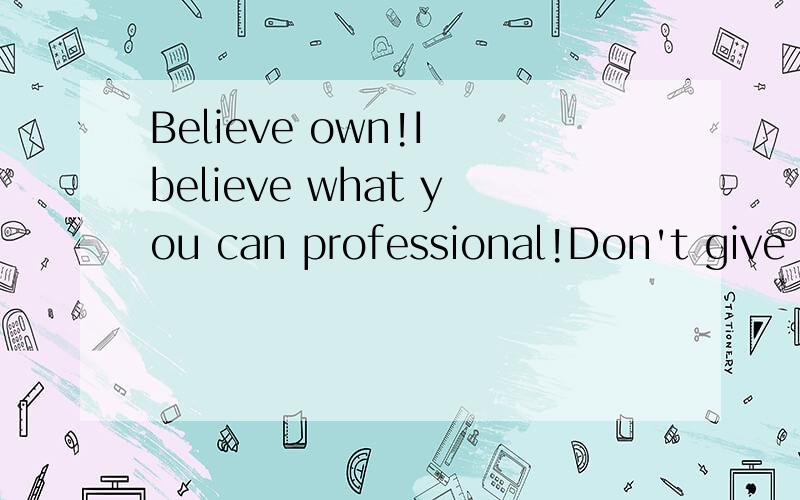 Believe own!I believe what you can professional!Don't give up!