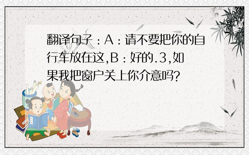 翻译句子：A：请不要把你的自行车放在这,B：好的.3,如果我把窗户关上你介意吗?
