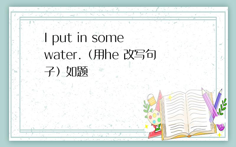 I put in some water.（用he 改写句子）如题