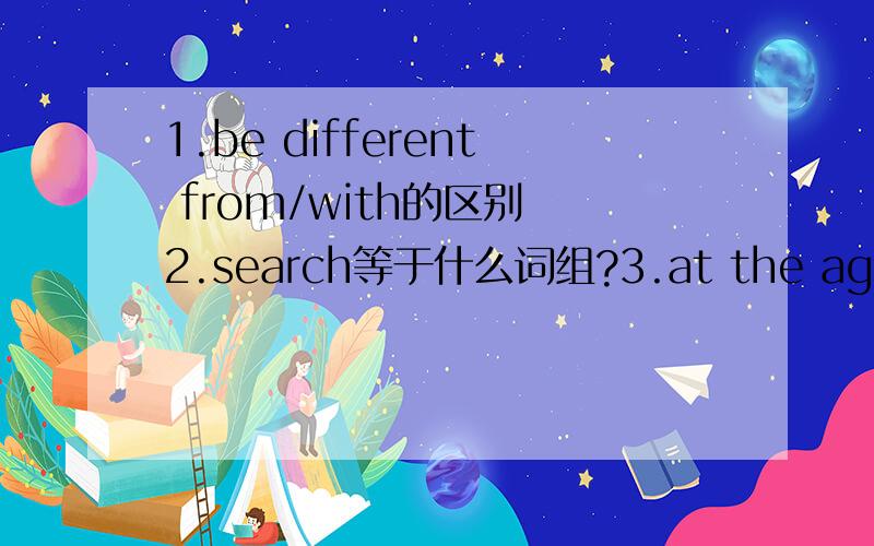 1.be different from/with的区别 2.search等于什么词组?3.at the age of.in ones.at.的区别4.fill with 等于be full of?5.hope 与 wish的复合结构6.all of a sudden 等于什么副词?7.little a few a bit a lot a lot of几个词组的区别8