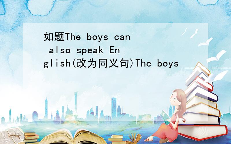 如题The boys can also speak English(改为同义句)The boys ____ _____ _____speak English______ _____