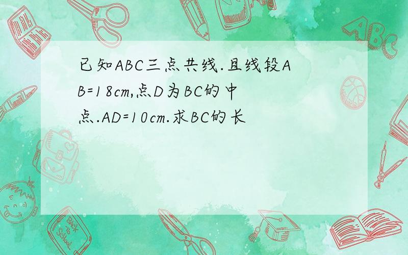 已知ABC三点共线.且线段AB=18cm,点D为BC的中点.AD=10cm.求BC的长